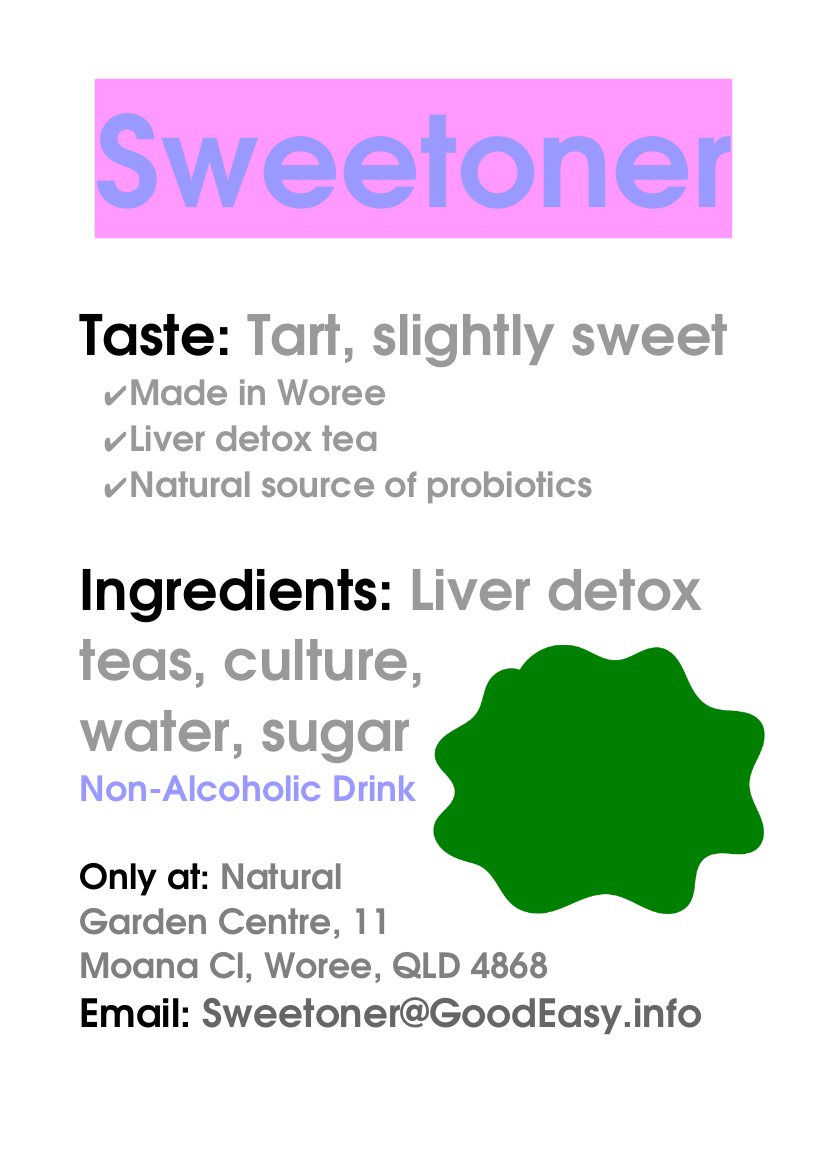 Sweetoner. Taste: Tart, slightly sweet âœ”Made in Woree âœ”Liver detox tea âœ”Natural source of probiotics Ingredients: Liver detox  teas, culture, water, sugar NonÂ­Alcoholic Drink Only at: Natural Garden Centre, 11 Moana Cl, Woree, QLD 4868 Email: Sweetoner@GoodEasy.info